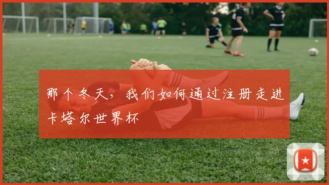 那个冬天，我们如何通过注册走进卡塔尔世界杯