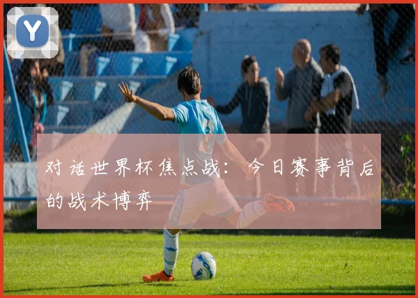 对话世界杯焦点战：今日赛事背后的战术博弈