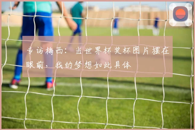 专访梅西：当世界杯奖杯图片摆在眼前，我的梦想如此具体