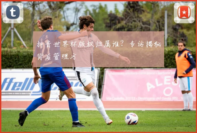 抖音世界杯版权归属谁？专访揭秘背后管理方