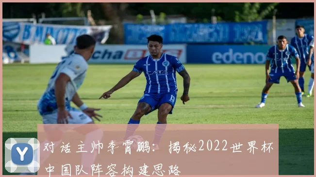 对话主帅李霄鹏：揭秘2022世界杯中国队阵容构建思路